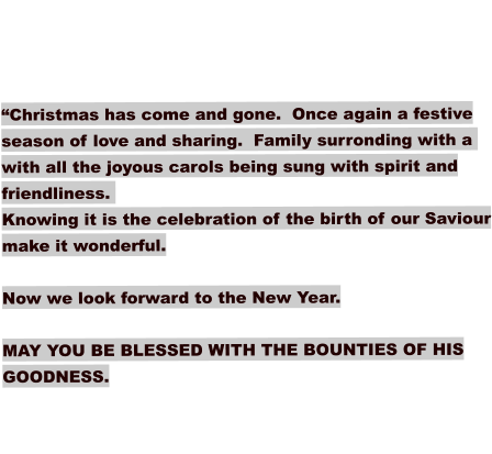 “Christmas has come and gone.  Once again a festive season of love and sharing.  Family surronding with a  with all the joyous carols being sung with spirit and friendliness.   Knowing it is the celebration of the birth of our Saviour make it wonderful.   Now we look forward to the New Year.  MAY YOU BE BLESSED WITH THE BOUNTIES OF HIS GOODNESS.